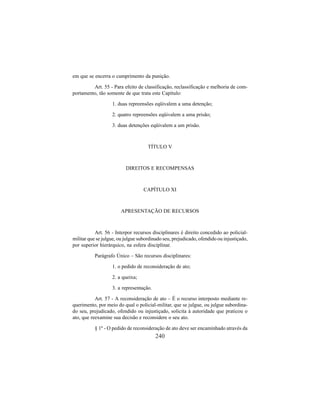 240
em que se encerra o cumprimento da punição.
Art. 55 - Para efeito de classificação, reclassificação e melhoria de com-
portamento, tão somente de que trata este Capítulo:
1. duas repreensões eqüivalem a uma detenção;
2. quatro repreensões eqüivalem a uma prisão;
3. duas detenções eqüivalem a um prisão.
TÍTULO V
DIREITOS E RECOMPENSAS
CAPÍTULO XI
APRESENTAÇÃO DE RECURSOS
Art. 56 - Interpor recursos disciplinares é direito concedido ao policial-
militar que se julgue, ou julgue subordinado seu, prejudicado, ofendido ou injustiçado,
por superior hierárquico, na esfera disciplinar.
Parágrafo Único – São recursos disciplinares:
1. o pedido de reconsideração de ato;
2. a queixa;
3. a representação.
Art. 57 - A reconsideração de ato – É o recurso interposto mediante re-
querimento, por meio do qual o policial-militar, que se julgue, ou julgue subordina-
do seu, prejudicado, ofendido ou injustiçado, solicita à autoridade que praticou o
ato, que reexamine sua decisão e reconsidere o seu ato.
§ 1º - O pedido de reconsideração de ato deve ser encaminhado através da
 
