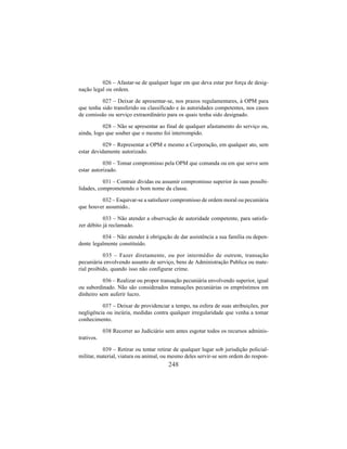 248
026 – Afastar-se de qualquer lugar em que deva estar por força de desig-
nação legal ou ordem.
027 – Deixar de apresentar-se, nos prazos regulamentares, à OPM para
que tenha sido transferido ou classificado e às autoridades competentes, nos casos
de comissão ou serviço extraordinário para os quais tenha sido designado.
028 – Não se apresentar ao final de qualquer afastamento do serviço ou,
ainda, logo que souber que o mesmo foi interrompido.
029 – Representar a OPM e mesmo a Corporação, em qualquer ato, sem
estar devidamente autorizado.
030 – Tomar compromisso pela OPM que comanda ou em que serve sem
estar autorizado.
031 – Contrair dívidas ou assumir compromisso superior às suas possibi-
lidades, comprometendo o bom nome da classe.
032 – Esquivar-se a satisfazer compromisso de ordem moral ou pecuniária
que houver assumido..
033 – Não atender a observação de autoridade competente, para satisfa-
zer débito já reclamado.
034 – Não atender à obrigação de dar assistência a sua família ou depen-
dente legalmente constituído.
035 – Fazer diretamente, ou por intermédio de outrem, transação
pecuniária envolvendo assunto de serviço, bens de Administração Publica ou mate-
rial proibido, quando isso não configurar crime.
036 – Realizar ou propor transação pecuniária envolvendo superior, igual
ou subordinado. Não são considerados transações pecuniárias os empréstimos em
dinheiro sem auferir lucro.
037 – Deixar de providenciar a tempo, na esfera de suas atribuições, por
negligência ou incúria, medidas contra qualquer irregularidade que venha a tomar
conhecimento.
038 Recorrer ao Judiciário sem antes esgotar todos os recursos adminis-
trativos.
039 – Retirar ou tentar retirar de qualquer lugar sob jurisdição policial-
militar, material, viatura ou animal, ou mesmo deles servir-se sem ordem do respon-
 