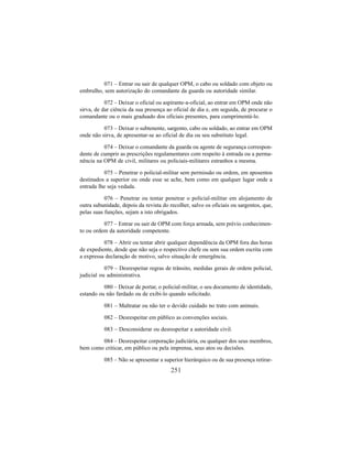 251
071 – Entrar ou sair de qualquer OPM, o cabo ou soldado com objeto ou
embrulho, sem autorização do comandante da guarda ou autoridade similar.
072 – Deixar o oficial ou aspirante-a-oficial, ao entrar em OPM onde não
sirva, de dar ciência da sua presença ao oficial de dia e, em seguida, de procurar o
comandante ou o mais graduado dos oficiais presentes, para cumprimentá-lo.
073 – Deixar o subtenente, sargento, cabo ou soldado, ao entrar em OPM
onde não sirva, de apresentar-se ao oficial de dia ou seu substituto legal.
074 – Deixar o comandante da guarda ou agente de segurança correspon-
dente de cumprir as prescrições regulamentares com respeito à entrada ou a perma-
nência na OPM de civil, militares ou policiais-militares estranhos a mesma.
075 – Penetrar o policial-militar sem permissão ou ordem, em aposentos
destinados a superior ou onde esse se ache, bem como em qualquer lugar onde a
entrada lhe seja vedada.
076 – Penetrar ou tentar penetrar o policial-militar em alojamento de
outra subunidade, depois da revista do recolher, salvo os oficiais ou sargentos, que,
pelas suas funções, sejam a isto obrigados.
077 – Entrar ou sair de OPM com força armada, sem prévio conhecimen-
to ou ordem da autoridade competente.
078 – Abrir ou tentar abrir qualquer dependência da OPM fora das horas
de expediente, desde que não seja o respectivo chefe ou sem sua ordem escrita com
a expressa declaração de motivo, salvo situação de emergência.
079 – Desrespeitar regras de trânsito, medidas gerais de ordem policial,
judicial ou administrativa.
080 – Deixar de portar, o policial-militar, o seu documento de identidade,
estando ou não fardado ou de exibi-lo quando solicitado.
081 – Maltratar ou não ter o devido cuidado no trato com animais.
082 – Desrespeitar em público as convenções sociais.
083 – Desconsiderar ou desrespeitar a autoridade civil.
084 – Desrespeitar corporação judiciária, ou qualquer dos seus membros,
bem como criticar, em público ou pela imprensa, seus atos ou decisões.
085 – Não se apresentar a superior hierárquico ou de sua presença retirar-
 