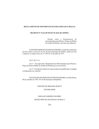 256
REGULAMENTO DE MOVIMENTAÇÃO PARA OFICIAIS E PRAÇAS
DECRETO Nº 9.143, DE 08 SET 81 (D.0. DE 10/09/81)
Dispõe sobre o Regulamento de
movimentação para Oficiais e Praças da Militar
do Estado da Paraíba e dá outras providências.
O GOVERNADOR DO ESTADO DAPARAÍBA, usando das atribuições
que lhe confere o inciso VI, do Art. 60 da Constituição do Estado e, tendo em vista
o disposto no artigo 54 da Lei nº 3.907 de 14 de julho de 1977,
D E C R E T A:
Art. 1º Fica aprovado o Regulamento de Movimentação para Oficiais e
Praças da Policia Militar do Estado da Paraíba que com este baixa.
Art. 2º Este Decreto entrará em vigor na data de sua publicação, revogadas
as disposições em contrário.
PALÁCIO DO GOVERNO DO ESTADO DAPARAÍBA, em João Pessoa,
08 de setembro de 1981; 93º da Proclamação da República.
TARCÍSIO DE MIRANDA BURITY
GOVERNADOR
GERALDO AMORIM NAVARRO
SECRETÁRIO DA SEGURANÇA PUBLICA
 