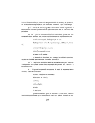 263
nição e esta movimentação, implique, obrigatoriamente em mudança de residência,
ser lhe á concedido o prazo a que tem direito nos termos do “caput” deste artigo.
§ 2º o período de instalação poderá ser solicitado durante os primeiros 9
(nove) meses, contados a partir da data da apresentação na OPM ou Fração de OPM
de destino.
Art. 10 O policial militar é considerado “em destino” quando, em rela-
ção à OPM a que pertence, dela estiver afastado em uma das seguintes situações:
a) baixado a hospital, da Corporação ou não;
b) freqüentando cursos de pequena duração, até 6 meses, inclusi-
ve;
c) cumprindo punição ou pena;
d) em licença ou dispensa;
e) a serviço da justiça; e
f) nomeado ou designado para encargo, incumbência, comissão,
serviço ou atividade desempenhadas em caráter temporário.
Art. 11 O prazo de permanência em OPM ou Guarnição, para fins deste
Regulamento, será contado entre as datas de apresen-tação pronto para o serviço e a
de desligamento.
§ 1º Não será interrompida a contagem do prazo de permanência nos
seguintes casos de afastamento:
a) baixa a hospital ou enfermaria;
b) dispensa de serviço;
c) férias;
d) instalação;
e) luto;
f) núpcias; e
g) nos afastamentos iguais ou inferiores a 6 (seis) meses, contados
ininterruptamente ou não, e por uma ou mais das razões abaixo, somadas ou não:
 