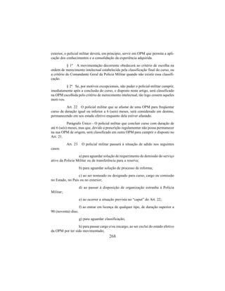 268
exterior, o policial militar deverá, em princípio, servir em OPM que permita a apli-
cação dos conhecimentos e a consolidação da experiência adquirida.
§ 1º A movimentação decorrente obedecerá ao critério de escolha na
ordem de merecimento intelectual estabelecida pela classificação final do curso, ou
a critério do Comandante Geral da Policia Militar quando não existir essa classifi-
cação.
§ 2º Se, por motivos excepcionais, não puder o policial-militar cumprir,
imediatamente após a conclusão do curso, o disposto neste artigo, será classificado
na OPM escolhida pelo critério de merecimento intelectual, tão logo cessem aqueles
moti-vos.
Art. 22 O policial militar que se afastar de uma OPM para freqüentar
curso de duração igual ou inferior a 6 (seis) meses, será considerado em destino,
permanecendo em seu estado efetivo enquanto dela estiver afastado.
Parágrafo Único - O policial militar que concluir curso com duração de
até 6 (seis) meses, mas que, devido a prescrição regulamentar não possa permanecer
na sua OPM de origem, será classificado em outra OPM para cumprir o disposto no
Art. 21.
Art. 23 O policial militar passará à situação de adido nos seguintes
casos:
a) para aguardar solução de requerimento de demissão do serviço
ativo da Policia Militar ou de transferência para a reserva;
b) para aguardar solução de processo de reforma;
c) ao ser nomeado ou designado para curso, cargo ou comissão
no Estado, no País ou no exterior;
d) ao passar à disposição de organização estranha à Polícia
Militar;
e) ao ocorrer a situação prevista no “caput” do Art. 22;
f) ao entrar em licença de qualquer tipo, de duração superior a
90 (noventa) dias;
g) para aguardar classificação;
h) para passar cargo e/ou encargo, ao ser exclui do estado efetivo
da OPM por ter sido movimentado;
 