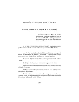 288
PROMOÇÃO DE PRAÇAS POR TEMPO DE SERVIÇO
DECRETO Nº 23.287, DE 20 AGOS 02, (D.O. DE 20AGO02).
Disciplina, na Polícia Militar da Paraíba,
promoções às graduações de Cabo PM/BM e de
3º Sargento PM/BM, por tempo de efetivo
serviço nas condições que menciona e determina
outras providências.
O GOVERNADOR DO ESTADO DA PARAÍBA, no uso das atribuições
que lhe confere o art. 86, inciso IV da Constituição do Estado, DECRETA:
Art. 1º - Fica autorizada, na Polícia Militar do Estado, as promoções de
Soldado PM/BM a Cabo PM/BM e de Cabo PM/BM a 3º Sargento PM/BM, por
tempo de efetivo serviço desde que satisfaçam aos seguintes requisitos:
I. Possuam 10 (dez) anos de efetivo serviço, para a promoção de Cabo
PM/BM;
II. Estejam classificados, no mínimo, no comportamento ótimo;
III. Sejam considerados aptos em inspeção de saúde realizada pela Junta
Médica da Corporação;
IV. Sejam considerados aptos em teste de aptidão física realizado para o
fim específico de promoção;
V. Não incidam em quaisquer impedimentos paras para inclusão em
Quadro de Acesso, em caráter temporário ou definitivo, estabelecidos no regulamento
de Promoções de Praças da Polícia Militar;
 