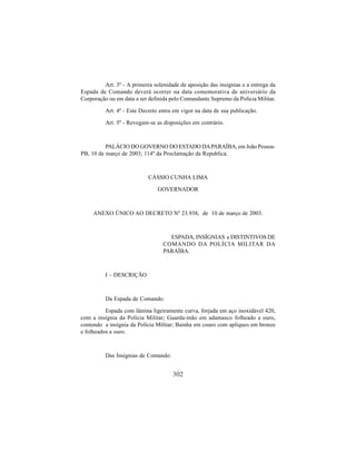 302
Art. 3º - A primeira solenidade de aposição das insígnias e a entrega da
Espada de Comando deverá ocorrer na data comemorativa de aniversário da
Corporação ou em data a ser definida pelo Comandante Supremo da Polícia Militar.
Art. 4º - Este Decreto entra em vigor na data de sua publicação.
Art. 5º - Revogam-se as disposições em contrário.
PALÁCIO DO GOVERNO DO ESTADO DAPARAÍBA, em João Pessoa-
PB, 10 de março de 2003; 114º da Proclamação da Republica.
CÁSSIO CUNHA LIMA
GOVERNADOR
ANEXO ÚNICO AO DECRETO Nº 23.938, de 10 de março de 2003.
ESPADA, INSÍGNIAS e DISTINTIVOS DE
COMANDO DA POLÍCIA MILITAR DA
PARAÍBA.
I – DESCRIÇÃO
Da Espada de Comando:
Espada com lâmina ligeiramente curva, forjada em aço inoxidável 420,
com a insígnia da Polícia Militar; Guarda-mão em adamasco folheado a ouro,
contendo a insígnia da Polícia Militar; Bainha em couro com apliques em bronze
e folheados a ouro.
Das Insígnias de Comando:
 