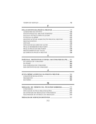 312
TEMPO DE SERVIÇO ................................................................................ 92
F
FIXA O EFETIVO DA POLÍCIA MILITAR ........................................... 118
ACRÉSCIMO DE EFETIVO .................................................................... 118
EFETIVO POLICIAL MILITAR FEMININO .......................................... 122
EFETIVO TÉCNICO ESPECIALIZADO................................................. 122
EXTINTAS AS QPMP ............................................................................... 122
GRATIFICAÇÃO DE HABILITAÇÃO POLICIAL MILITAR ................ 123
MILITAR INATIVO .................................................................................. 123
OFICIAIS ................................................................................................... 118
OFICIAIS DO QUADRO DE SAÚDE ...................................................... 123
PRAÇAS BOMBEIROS MILITARES ...................................................... 121
PRAÇAS POLICIAIS MILITARES .......................................................... 120
PREENCHIMENTO DE VAGAS.............................................................. 118
QUADROS DA POLÍCIA MILITAR ........................................................ 118
I
INSÍGNIAS, DISTINTIVOS E ESPADA DO COMANDO DA PM..... 301
DA ESPADA DE COMANDO: ................................................................. 303
DA POSSE ................................................................................................. 304
DAS INSÍGNIAS DE COMANDO: .......................................................... 303
DOS DISTINTIVOS DE COMANDO: ..................................................... 303
J
JUNTA MÉDICA ESPECIAL DA POLICIA MILITAR......................... 304
CONSTITUÍÇÃO DA JUNTA .................................................................. 305
PRESIDENTE ............................................................................................ 305
REUNIÕES ................................................................................................ 305
M
MEDALHA DO MÉRITO CEL. PM ELÍSIO SOBREIRA.................. 272
CONCESSÃO ............................................................................................ 273
OFICIAIS DE OUTRAS ORGANIZAÇÕES ............................................ 272
QUANTIDADE DE MEDALHAS CONCEDIDAS ................................. 273
SOLENIDADE DE ENTREGA DA MEDALHA ..................................... 273
MEDALHA DE SERVIÇOS DISTINTOS ................................................ 283
 