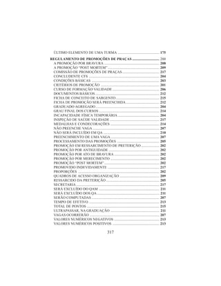317
ÚLTIMO ELEMENTO DE UMA TURMA .............................................. 175
REGULAMENTO DE PROMOÇÕES DE PRAÇAS .............................. 200
A PROMOÇÃO POR BRAVURA ............................................................. 208
A PROMOÇÃO “POST MORTEM” ......................................................... 209
COMISSÃO DE PROMOÇÕES DE PRAÇAS......................................... 217
CONCLUDENTE CFS .............................................................................. 204
CONDIÇÕES BÁSICAS ........................................................................... 203
CRITÉRIOS DE PROMOÇÃO ................................................................. 201
CURSO DE FORMAÇÃO VALIDADE .................................................... 206
DOCUMENTOS BÁSICOS....................................................................... 212
FICHA DE CONCEITO DE SARGENTO ................................................ 215
FICHA DE PROMOÇÃO SERÁ PREENCHIDA..................................... 212
GRADUADO AGREGADO ...................................................................... 204
GRAU FINAL DOS CURSOS ................................................................... 214
INCAPACIDADE FÍSICA TEMPORÁRIA .............................................. 204
INSPEÇÃO DE SAÚDE VALIDADE....................................................... 217
MEDALHAS E CONDECORAÇÕES ...................................................... 214
NÃO PREENCHE VAGA.......................................................................... 207
NÃO SERÁ INCLUÍDO EM QA .............................................................. 210
PREENCHIMENTO DE UMA VAGA...................................................... 207
PROCESSAMENTO DAS PROMOÇÕES ............................................... 205
PROMOÇÃO EM RESSARCIMENTO DE PRETERIÇÃO .................... 202
PROMOÇÃO POR ANTIGUIDADE ........................................................ 202
PROMOÇÃO POR ATO DE BRAVURA .................................................. 202
PROMOÇÃO POR MERECIMENTO ...................................................... 202
PROMOÇÃO “POST MORTEM” ............................................................. 202
PROMOVIDO INDEVIDAMENTE ......................................................... 217
PROPORÇÕES .......................................................................................... 202
QUADROS DE ACESSO ORGANIZAÇÃO ............................................ 209
RESSARCIDO DA PRETERIÇÃO ........................................................... 205
SECRETARIA ............................................................................................ 217
SERÁ EXCLUÍDO DO QAM ................................................................... 211
SERÁ EXCLUÍDO DOS QA..................................................................... 211
SERÃO COMPUTADAS ........................................................................... 207
TEMPO DE EFETIVO .............................................................................. 213
TOTAL DE PONTOS ................................................................................ 215
ULTRAPASSAR, NA GRADUAÇÃO ...................................................... 211
VAGAS OCORRERÃO ............................................................................. 207
VALORES NUMÉRICOS NEGATIVOS .................................................. 213
VALORES NUMÉRICOS POSITIVOS .................................................... 213
 