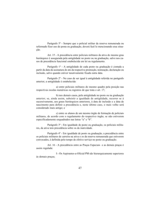 47
Parágrafo 5º - Sempre que o policial militar da reserva remunerada ou
reformado fizer uso do posta ou graduação, deverá fazê lo mencionando essa situa-
ção.
Art. 15 - A precedência entre policiais militares da ativa do mesmo grau
hierárquico é assegurada pela antigüidade no posto ou na graduação, salvo nos ca-
sos de precedência funcional estabelecida em lei ou regulamento.
Parágrafo 1º - A antigüidade de cada posto ou graduação é contada a
partir da data da assinatura do ato da respectiva promoção, nomeação, declaração ou
inclusão, salvo quando estiver taxativamente fixada outra data.
Parágrafo 2º - No caso de ser igual à antigüidade referida no parágrafo
anterior, a antigüidade é estabelecida:
a) entre policiais militares do mesmo quadro pela posição nas
respectivas escalas numéricas ou registros de que trata o art. 17;
b) nos demais casos, pela antigüidade no posto ou na graduação
anterior; se, ainda assim, subsistir a igualdade de antigüidade, recorrer se á
sucessivamente, aos graus hierárquicos anteriores, à data de inclusão e a data de
nascimento para definir a precedência e, neste último caso, o mais velho será
considerado mais antigo; e
c) entre os alunos de um mesmo órgão de formação de policiais
militares, de acordo com o regulamento do respectivo órgão, se não estiverem
especificadamente enquadrados nas letras “a” e “b”.
Parágrafo 3º - Em igualdade de posto ou graduação, os policiais milita-
res, da ativa tem precedência sobre os da inatividade.
Parágrafo 4º - Em igualdade de posto ou graduação, a precedência entre
os policiais militares de carreira na ativa e os da reserva remunerada que estiverem
convocados, é definida pelo tempo de efetivo serviço no posto ou graduação.
Art. 16 - A precedência entre as Praças Especiais e as demais praças é
assim regulada:
I - Os Aspirantes-a-Oficial PM são hierarquicamente superiores
às demais praças;
 