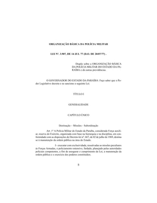 8
ORGANIZAÇÃO BÁSICA DA POLÍCIA MILITAR
LEI Nº. 3.907, DE 14 JUL 77 (D.O. DE 20/07/77) .
Dispõe sobre a ORGANIZAÇÃO BÁSICA
DA POLÍCIA MILITAR DO ESTADO DA PA-
RAÍBA e dá outras previdências.
O GOVERNADOR DO ESTADO DA PARAÍBA: Faço saber que o Po-
der Legislativo decreta e eu sanciono a seguinte Lei.
TÍTULO I
GENERALIDADE
CAPÍTULO ÚNICO
Destinação – Missões - Subordinação
Art. 1º A Polícia Militar do Estado da Paraíba, considerada Força auxili-
ar, reserva do Exército, organizada com base na hierarquia e na disciplina, em con-
formidade com as disposições do Decreto-lei nº. 667, de 02 de julho de 1969, destina
se à manutenção da ordem pública na área do Estado.
I - executar com exclusividade, ressalvadas as missões peculiares
às Forças Armadas, o policiamento ostensivo, fardado, planejado pelas autoridades
policiais competentes, a fim de assegurar o cumprimento da Lei, a manutenção da
ordem pública e o exercício dos poderes constituídos;
 