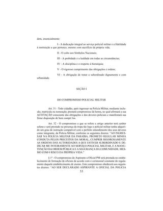 53
dem, essencialmente:
I - A dedicação integral ao serviço policial militar e a fidelidade
à instituição a que pertence, mesmo com sacrifício da própria vida;
II - O culto aos Símbolos Nacionais;
III - A probidade e a lealdade em todas as circunstâncias;
IV - A disciplina e o respeito à hierarquia;
V - O rigoroso cumprimento das obrigações e ordens;
VI - A obrigação de tratar a subordinado dignamente e com
urbanidade.
SEÇÃO I
DO COMPROMISSO POLICIAL MILITAR
Art. 31 - Todo cidadão, após ingressar na Policia Militar, mediante inclu-
são, matrícula ou nomeação, prestará compromisso de honra, no qual afirmará a sua
ACEITAÇÃO consciente das obrigações e dos deveres policiais e manifestará sua
firme disposição de bem cumprí los.
Art. 32 - O compromisso a que se refere o artigo anterior terá caráter
solene e será prestado na presença da tropa tão logo o policial militar tenha adquiri-
do um grau de instrução compatível com o perfeito entendimento dos seus deveres
como integrante, da Polícia Militar, conforme os seguintes dizeres: “AO INGRES-
SAR NA POLÍCIA MILITAR DA PARAÍBA, PROMETO REGULAR MINHA
CONDUTA PELOS PRECEITOS DA MORAL, CUMPRIR RIGOROSAMENTE
AS ORDENS DAS AUTORIDADES A QUE ESTIVER SUBORDINADO E DE-
DICAR ME INTEIRAMENTE AO SERVIÇO POLICIAL MILITAR, E A MANU-
TENÇÃO DA ORDEM PÚBLICA E A SEGURANÇA DA COMUNIDADE, MES-
MO COM 0 RISCO DA PRÓPRIA VIDA.”
§ 1º - O compromisso do Aspirante a Oficial PM será prestada no estabe-
lecimento de formação de oficiais de acordo com o cerimonial constante do regula-
mento daquele estabelecimento de ensino. Este compromisso obedecerá aos seguin-
tes dizeres: “AO SER DECLARADO ASPIRANTE A OFICIAL DA POLICIA
 