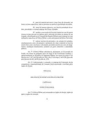 9
II - atuar de maneira preventiva, como força de dissuasão, em
locais ou áreas específicas, onde se presuma ser passível a perturbação da ordem;
III - atuar de maneira repressiva, em casa de perturbação da ar-
dem, precedendo o eventual emprego das Forças Armadas;
IV - atender a convocação do Governo Federal em caso de guerra
externa ou para prevenir ou reprimir grave subversão da ordem ou ameaça de sua
irrupção, subordinando se ao Comando das Regiões Militares para emprego em suas
atribuições especificas de Polícia Militar e como participante da Defesa Territorial;
V - realizar serviços de prevenção e de extinção de incêndios,
simultaneamente com o de proteção e salvamento de vidas e material no local do
sinistro bem como o de busca e salvamento, prestando socorros em casos de afoga-
mentos, inundações desabamentos, acidentes em geral, catástrofes e calamidades
públicas.
Art. 3º A Policia Militar subordina-se, diretamente, ao Governador do
Estado, nos termos do parágrafo único do artigo 65 da Constituição Estadual, e,
operacionalmente ao Secretário de Segurança Pública, nos termos do artigo 4º do
Decreto-lei nº. 667, de 02 de julho de 1969, e do nº 8 do artigo 2º do R 200, aprovado
pelo Decreto 66.862, de 08 de julho de 1970.
Art. 4º A administração, o comando e o emprego da Corporação são da
competência e responsabilidade do Comando Geral assessorado e auxiliado pelos
órgãos de direção.
TÍTULO II
ORGANIZAÇÃO BÁSICA DA POLICIA MILITAR
CAPÍTULO I
ESTRUTURA GERAL
Art. 5º A Polícia Militar será estruturada em órgãos de direção, órgãos de
apoio e órgãos de execução.
 