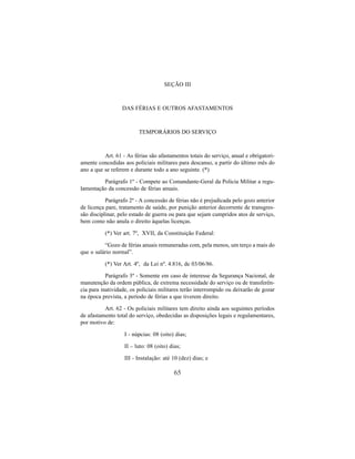65
SEÇÃO III
DAS FÉRIAS E OUTROS AFASTAMENTOS
TEMPORÁRIOS DO SERVIÇO
Art. 61 - As férias são afastamentos totais do serviço, anual e obrigatori-
amente concedidas aos policiais militares para descanso, a partir do último mês do
ano a que se referem e durante todo a ano seguinte. (*)
Parágrafo 1º - Compete ao Comandante-Geral da Policia Militar a regu-
lamentação da concessão de férias anuais.
Parágrafo 2º - A concessão de férias não é prejudicada pelo gozo anterior
de licença pare, tratamento de saúde, por punição anterior decorrente de transgres-
são disciplinar, pelo estado de guerra ou para que sejam cumpridos atos de serviço,
bem como não anula o direito àquelas licenças.
(*) Ver art. 7º, XVII, da Constituição Federal:
“Gozo de férias anuais remuneradas com, pela menos, um terço a mais do
que o salário normal”.
(*) Ver Art. 4º, da Lei nº. 4.816, de 03/06/86.
Parágrafo 3º - Somente em caso de interesse da Segurança Nacional, de
manutenção da ordem pública, de extrema necessidade do serviço ou de transferên-
cia para inatividade, os policiais militares terão interrompido ou deixarão de gozar
na época prevista, a período de férias a que tiverem direito.
Art. 62 - Os policiais militares tem direito ainda aos seguintes períodos
de afastamento total do serviço, obedecidas as disposições legais e regulamentares,
por motivo de:
I - núpcias: 08 (oito) dias;
II – luto: 08 (oito) dias;
III - Instalação: até 10 (dez) dias; e
 