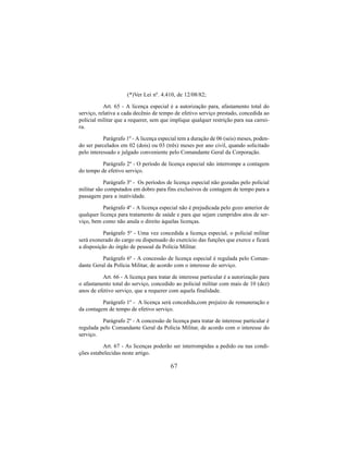 67
(*)Ver Lei nº. 4.410, de 12/08/82;
Art. 65 - A licença especial é a autorização para, afastamento total do
serviço, relativa a cada decênio de tempo de efetivo serviço prestado, concedida ao
policial militar que a requerer, sem que implique qualquer restrição para sua carrei-
ra.
Parágrafo 1º - A licença especial tem a duração de 06 (seis) meses, poden-
do ser parcelados em 02 (dois) ou 03 (três) meses por ano civil, quando solicitado
pelo interessado e julgado conveniente pelo Comandante Geral da Corporação.
Parágrafo 2º - O período de licença especial não interrompe a contagem
do tempo de efetivo serviço.
Parágrafo 3º - Os períodos de licença especial não gozadas pelo policial
militar são computados em dobro para fins exclusivos de contagem de tempo para a
passagem para a inatividade.
Parágrafo 4º - A licença especial não é prejudicada pelo gozo anterior de
qualquer licença para tratamento de saúde e para que sejam cumpridos atos de ser-
viço, bem como não anula o direito àquelas licenças.
Parágrafo 5º - Uma vez concedida a licença especial, o policial militar
será exonerado do cargo ou dispensado do exercício das funções que exerce e ficará
a disposição do órgão de pessoal da Polícia Militar.
Parágrafo 6º - A concessão de licença especial é regulada pelo Coman-
dante Geral da Polícia Militar, de acordo com o interesse do serviço.
Art. 66 - A licença para tratar de interesse particular é a autorização para
o afastamento total do serviço, concedido ao policial militar com mais de 10 (dez)
anos de efetivo serviço, que a requerer com aquela finalidade.
Parágrafo 1º - A licença será concedida,com prejuízo de remuneração e
da contagem de tempo de efetivo serviço.
Parágrafo 2º - A concessão de licença para tratar de interesse particular é
regulada pelo Comandante Geral da Policia Militar, de acordo com o interesse do
serviço.
Art. 67 - As licenças poderão ser interrompidas a pedido ou nas condi-
ções estabelecidas neste artigo.
 