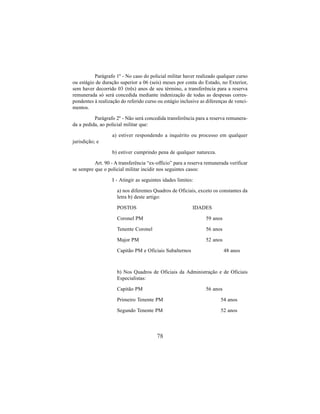 78
Parágrafo 1º - No caso do policial militar haver realizado qualquer curso
ou estágio de duração superior a 06 (seis) meses por conta do Estado, no Exterior,
sem haver decorrido 03 (três) anos de seu término, a transferência para a reserva
remunerada só será concedida mediante indenização de todas as despesas corres-
pondentes à realização do referido curso ou estágio inclusive as diferenças de venci-
mentos.
Parágrafo 2º - Não será concedida transferência para a reserva remunera-
da a pedida, ao policial militar que:
a) estiver respondendo a inquérito ou processo em qualquer
jurisdição; e
b) estiver cumprindo pena de qualquer natureza.
Art. 90 - A transferência “ex-offício” para a reserva remunerada verificar
se sempre que o policial militar incidir nos seguintes casos:
I - Atingir as seguintes idades limites:
a) nos diferentes Quadros de Oficiais, exceto os constantes da
letra b) deste artigo:
POSTOS IDADES
Coronel PM 59 anos
Tenente Coronel 56 anos
Major PM 52 anos
Capitão PM e Oficiais Subalternos 48 anos
b) Nos Quadros de Oficiais da Administração e de Oficiais
Especialistas:
Capitão PM 56 anos
Primeiro Tenente PM 54 anos
Segundo Tenente PM 52 anos
 