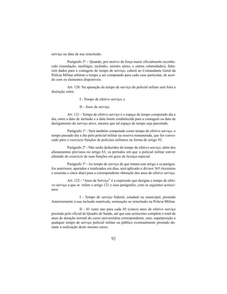 92
serviço na data de sua reinclusão.
Parágrafo 3º - Quando, por motivo de força maior oficialmente reconhe-
cido (inundação, naufrágio, incêndio, sinistro aéreo, e outras calamidades), falta-
rem dados para a contagem de tempo de serviço, caberá ao Comandante Geral da
Polícia Militar arbitrar o tempo a ser computado para cada caso particular, de acor-
do com os elementos disponíveis.
Art. 120. Na apuração do tempo de serviço do policial militar será feita a
distinção entre:
I - Tempo de efetivo serviço; e
II - Anos de serviço.
Art. 121 - Tempo de efetivo serviço é o espaço de tempo computado dia a
dia, entre a dato de inclusão e a data limite estabelecida para a contagem ou data de
desligamento do serviço ativo, mesmo que tal espaço de tempo seja parcelado.
Parágrafo 1º - Será também computado como tempo de efetivo serviço, o
tempo passado dia a dia pelo policial militar na reserva remunerada, que for convo-
cado para o exercício funções de policiais militares na forma do artigo 92.
Parágrafo 2º - Não serão deduzidos do tempo de efetivo serviço, além dos
afastamentos previstos no artigo 63, os períodos em que o policial militar estiver
afastado do exercício de suas funções em gozo de licença especial.
Parágrafo 3º - Ao tempo de serviço de que tratam este artigo e os parágra-
fos anteriores, apurados e totalizados em dias, será aplicado o divisor 365 (trezentos
e sessenta e cinco dias) para a correspondente obtenção dos anos de efetive serviço.
Art. 122 - “Anos de Serviço” é a expressão que designa o tempo de efeti-
vo serviço a que se refere o artigo 121 e seus parágrafos, com os seguintes acrésci-
mos:
I - Tempo de serviço federal, estadual ou municipal, prestado
Anteriormente à sua inclusão matrícula, nomeação ou reinclusão na Policia Militar.
II - 01 (um) ano para cada 05 (cinco) anos de efetivo serviço
prestado pelo oficial do Quadro de Saúde, até que este acréscimo complete o total de
anos de duração normal do curso universitária correspondente, sem, superposição a
qualquer tempo de serviço policial militar ou público eventualmente prestado du-
rante a realização deste mesmo curso;
 