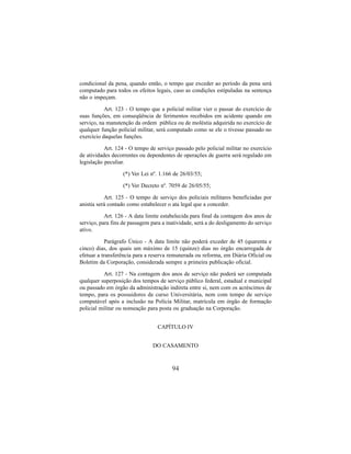 94
condicional da pena, quando então, o tempo que exceder ao período da pena será
computado para todos os efeitos legais, caso as condições estipuladas na sentença
não o impeçam.
Art. 123 - O tempo que a policial militar vier o passar do exercício de
suas funções, em conseqüência de ferimentos recebidos em acidente quando em
serviço, na manutenção da ordem pública ou de moléstia adquirida no exercício de
qualquer função policial militar, será computado como se ele o tivesse passado no
exercício daquelas funções.
Art. 124 - O tempo de serviço passado pelo policial militar no exercício
de atividades decorrentes ou dependentes de operações de guerra será regulado em
legislação peculiar.
(*) Ver Lei nº. 1.166 de 26/03/55;
(*) Ver Decreto nº. 7059 de 26/05/55;
Art. 125 - O tempo de serviço dos policiais militares beneficiadas por
anistia será contado como estabelecer o ata legal que a conceder.
Art. 126 - A data limite estabelecida para final da contagem dos anos de
serviço, para fins de passagem para a inatividade, será a do desligamento do serviço
ativo.
Parágrafo Único - A data limite não poderá exceder de 45 (quarenta e
cinco) dias, dos quais um máximo de 15 (quinze) dias no órgão encarregada de
efetuar a transferência para a reserva remunerada ou reforma, em Diária Oficial ou
Boletim da Corporação, considerada sempre a primeira publicação oficial.
Art. 127 - Na contagem dos anos de serviço não poderá ser computada
qualquer superposição dos tempos de serviço público federal, estadual e municipal
ou passado em órgão da administração indireta entre si, nem com os acréscimos de
tempo, para os possuidores de curso Universitária, nem com tempo de serviço
computável após a inclusão na Polícia Militar, matrícula em órgão de formação
policial militar ou nomeação para posta ou graduação na Corporação.
CAPÍTULO IV
DO CASAMENTO
 