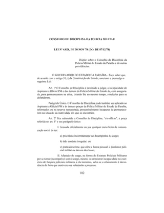 102
CONSELHO DE DISCIPLINA DA POLICIA MILITAR
LEI Nº 4.024, DE 30 NOV 78 (DO. DE 07/12/78)
Dispõe sobre o Conselho de Disciplina da
Policia Militar do Estado da Paraíba e dá outras
providências.
O GOVERNADOR DO ESTADO DA PARAÍBA- Faço saber que,
de acordo com o artigo 31, § da Constituição do Estado, sanciono e promulgo a
seguinte Lei:
Art. 1º O Conselho de Disciplina é destinado a julgar, a incapacidade do
Aspirante a Oficial PM e das demais da Polícia Militar do Estado de, com assegura-
da, para permanecerem na ativa, criando lhe ao mesmo tempo, condições para se
defenderem.
Parágrafo Único. O Conselho de Disciplina pode também ser aplicado ao
Aspirante a Oficial PM e às demais praças da Polícia Militar do Estado da Paraíba,
reformados ou na reserva remunerada, presumivelmente incapazes de permanece-
rem na situação da inatividade em que se encontram.
Art. 2º fica submetida a Conselho de Disciplina, “ex-offício”, a praça
referida no art. 1º e seu parágrafo único:
I. Acusada oficialmente ou por qualquer meio licito de comuni-
cação social de ter:
a) procedido incorretamente no desempenha do cargo;
b) tido conduta irregular; ou
c) praticado crime, que afete a honra pessoal, o pundonor poli-
cial militar ou decoro da classe.,
II. Afastado do cargo, na forma do Estatuto Policiais Militares
por se tornar incompatível com o cargo, mesmo ou demostrar incapacidade no exer-
cício de funções policiais militares a ela inerentes, salva se o afastamento é decor-
rência de fatos que motivem sua submissão a processo.
 