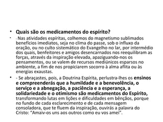 • Quais são os medicamentos do espírito?
• - Nas atividades espíritas, colhemos do magnetismo sublimados
benefícios imediatos, seja no clima do passe, sob o influxo da
oração, ou no culto sistemático do Evangelho no lar, por intermédio
dos quais, benfeitores e amigos desencarnados nos reequilibram as
forças, através da inspiração elevada, apaziguando-nos os
pensamentos, ou se valem de recursos mediúnicos esparsos no
ambiente, a fim de nos propiciarem socorro à alma aflita ou às
energias exaustas.
• - Se abraçastes, pois, a Doutrina Espírita, perlustra-lhes os ensinos
e compreenderás que a humildade e a benevolência, o
serviço e a abnegação, a paciência e a esperança, a
solidariedade e o otimismo são medicamentos do Espírito,
transformando lutas em lições e dificuldades em bênçãos, porque
no fundo de cada esclarecimento e de cada mensagem
consoladora, que te fluem da inspiração, ouvirás a palavra do
Cristo: “Amaiv-os uns aos outros como eu vos amei”.
 