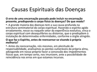 Causas Espirituais das Doenças
O erro de uma encarnação passada pode incluir na encarnação
presente, predispondo o corpo físico às doenças? De que modo?
•- A grande maioria das doenças tem a sua causa profunda na
estrutura semimaterial do corpo espiritual. Havendo o espírito agido
erradamente, nesse ou naquele setor da experiÊncia evolutiva, vinca o
corpo espiritual com desequilíbrios ou distonias, que o predispõem à
instalação de determinadas enfermidades, conforme o órgão atingido.
O que faz o Espírito, antes de reencarnar-se visando à própria
melhoria?
•- Antes da reencarnação, nós mesmos, em plenitude de
responsabilidade, analisamos os pontos vulneráveis da própria alma,
advogando em nosso próprio favor a concessão dos impedimentos
físicos que, em tempo certo, nos imunizem, ante a possibilidade de
reincidência nos erros em que estamos incursos.
 