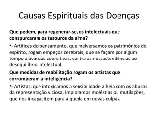 Causas Espirituais das Doenças
Que pedem, para regenerar-se, os intelectuais que
conspurcaram os tesouros da alma?
•- Artífices do pensamento, que malversamos os patrimônios do
espírito, rogam empeços cerebrais, que se façam por algum
tempo alavancas coercitivas, contra as nossastendências ao
desequilíbrio intelectual.
Que medidas de reabilitação rogam os artistas que
corromperam a inteligência?
•- Artistas, que intoxicamos a sensibilidade alheia com os abusos
da representação viciosa, imploramos moléstias ou mutilações,
que nos incapacitem para a queda em novas culpas.
 