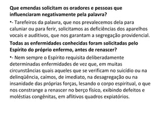 Que emendas solicitam os oradores e pessoas que
influenciaram negativamente pela palavra?
•- Tarefeiros da palavra, que nos prevalecemos dela para
caluniar ou para ferir, solicitamos as deficiências dos aparelhos
vocais e auditivos, que nos garantam a segregação providencial.
Todas as enfermidades conhecidas foram solicitadas pelo
Espírito do próprio enfermo, antes de renascer?
•- Nem sempre o Espírito requisita deliberadamente
determinadas enfermidades de vez que, em muitas
circunstâncias quais aqueles que se verificam no suicídio ou na
delinqüência, caímos, de imediato, na desagregação ou na
insanidade das próprias forças, lesando o corpo espiritual, o que
nos constrange a renascer no berço físico, exibindo defeitos e
moléstias congênitas, em aflitivos quadros expiatórios.
 