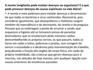 A mente invigilante pode instalar doenças no organismo? E o que
pode provocar doenças de causas espirituais na vida diária?
•- A mente é mais poderosa para instalar doenças e desarmonias
do que todas as bactérias e vírus conhecidos. Necessário, pois,
considerar igualmente, que desequilíbrios e moléstias surgem
também da imprudência e do desmazelo, da revolta e da preguiça.
Pessoas que se embriagam a ponto de arruinar a saúde; que
esquecem a higiene até se tornarem presas de parasitas
destruidores; que se encolerizam pelas menores razões,
destrambelhando os próprios nervos; os que passam, todas as
horas em redes e leitos, poltronas e janelas, sem coragem de
vencer a ociosidade e o desânimo pela movimentação do trabalho,
prejudicando a função dos órgãos do corpo físico, em razão da
própria imobilidade, são criaturas que geram doenças para si
mesmas, nas atitudes de hoje mesmo, sem qualquer ligação com
causas anteriores de existências passadas.
 