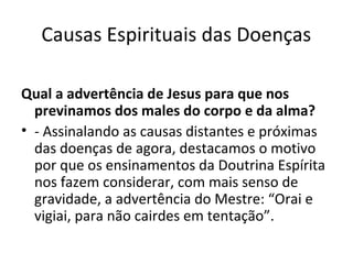 Causas Espirituais das Doenças
Qual a advertência de Jesus para que nos
previnamos dos males do corpo e da alma?
• - Assinalando as causas distantes e próximas
das doenças de agora, destacamos o motivo
por que os ensinamentos da Doutrina Espírita
nos fazem considerar, com mais senso de
gravidade, a advertência do Mestre: “Orai e
vigiai, para não cairdes em tentação”.
 