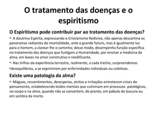 O tratamento das doenças e o
espiritismo
O Espiritismo pode contribuir par ao tratamento das doenças?
•- A doutrina Espírita, expressando o Cristianismo Redivivo, não apenas descortina os
panoramas radiantes da imortalidade, ante o grande futuro, mas é igualmente luz
para o homem, a clarear-lhe o caminho; desse modo, desempenha função específica
no tratamento das doenças que fustigam a Humanidade, por ensinar a medicina da
alma, em bases no amor construtivo e reedificante.
•- Nas trilhas da experiência terrestre, realmente, a cada trecho, surpreendemos
•desequilíbrios, a se exprimirem por enfermidades individuais ou coletivas.
Existe uma patologia da alma?
•- Mágoas, ressentimentos, desesperos, atritos e irritações entretecem crises do
pensamento, estabelecendo lesões mentais que culminam em processos patológicos,
no corpo e na alma, quando não se convertem, de pronto, em pábulo da loucura ou
em sombra da morte.
 