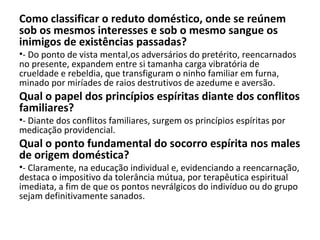Como classificar o reduto doméstico, onde se reúnem
sob os mesmos interesses e sob o mesmo sangue os
inimigos de existências passadas?
•- Do ponto de vista mental,os adversários do pretérito, reencarnados
no presente, expandem entre si tamanha carga vibratória de
crueldade e rebeldia, que transfiguram o ninho familiar em furna,
minado por miríades de raios destrutivos de azedume e aversão.
Qual o papel dos princípios espíritas diante dos conflitos
familiares?
•- Diante dos conflitos familiares, surgem os princípios espíritas por
medicação providencial.
Qual o ponto fundamental do socorro espírita nos males
de origem doméstica?
•- Claramente, na educação individual e, evidenciando a reencarnação,
destaca o impositivo da tolerância mútua, por terapêutica espiritual
imediata, a fim de que os pontos nevrálgicos do indivíduo ou do grupo
sejam definitivamente sanados.
 