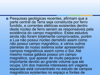    Pesquisas geológicas recentes, afirmam que a
    parte central da Terra seja constituída por ferro
    fundido, e correntes elétricas existentes dentro
    deste núcleo de ferro seriam as responsáveis pela
    existência do campo magnético. Estes estudos
    ainda não foram totalmente comprovados, porém
    a Lua não possui núcleo derretido assim como
    não possui campo magnético, e vários outros
    planetas do nosso sistema solar apresentam
    campos magnéticos assim como o Sol. Até
    mesmo nossa galáxia possui um campo
    magnético, que apesar de muito pequeno é
    importante devido ao grande volume que ele
    ocupa. Um dos maiores interesses em viagens
    espaciais está concentrado no estudo de campos
    magnéticos existentes no espaço e fontes de
 