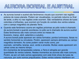 AURORA BOREAL E AUSTRAL
   As auroras boreal e austral são fenômenos visuais que ocorrem nas regiões
    polares de nosso planeta. Podem ser visualizadas, no período noturno ou final
    de tarde, a olho nu nas regiões onde ocorrem. São verdadeiros shows de luzes
    coloridas e brilhantes, que ocorrem em função do contato dos ventos solares
    com o campo magnético do planeta Terra.
   Quando este fenômeno ocorre em regiões próximas ao pólo norte é chamado
    de aurora boreal e quando aconteceu no pólo sul é chamado de aurora austral.
    Estes fenômenos são mais comuns entre os meses de
    fevereiro, março, abril, setembro e outubro.
    A aurora boreal pode aparecer em vários formatos: pontos luminosos, faixas no
    sentido horizontal ou circulares. Porém, aparecem sempre alinhados ao campo
    magnético terrestre. As cores podem variar muito como, por
    exemplo, vermelha, laranja, azul, verde e amarela. Muitas vezes aparecem em
    várias cores ao mesmo tempo.
    Em momentos de tempestades solares, a Terra é atingida por grande
    quantidade de ventos solares. Nestes momentos as auroras são mais comuns.
    Porém, se por um lado somos agraciados com este lindo show de luzes da
    natureza, por outro somos prejudicados. Estes ventos solares interferem em
 