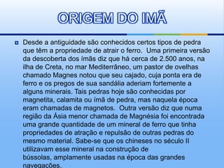 ORIGEM DO IMÃ
   Desde a antiguidade são conhecidos certos tipos de pedra
    que têm a propriedade de atrair o ferro. Uma primeira versão
    da descoberta dos ímãs diz que há cerca de 2.500 anos, na
    ilha de Creta, no mar Mediterrâneo, um pastor de ovelhas
    chamado Magnes notou que seu cajado, cuja ponta era de
    ferro e os pregos de sua sandália aderiam fortemente a
    alguns minerais. Tais pedras hoje são conhecidas por
    magnetita, calamita ou ímã de pedra, mas naquela época
    eram chamadas de magnetos. Outra versão diz que numa
    região da Ásia menor chamada de Magnésia foi encontrada
    uma grande quantidade de um mineral de ferro que tinha
    propriedades de atração e repulsão de outras pedras do
    mesmo material. Sabe-se que os chineses no século II
    utilizavam esse mineral na construção de
    bússolas, amplamente usadas na época das grandes
    navegações.
 