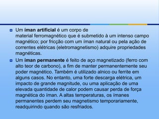    Um íman artificial é um corpo de
    material ferromagnético que é submetido à um intenso campo
    magnético; por fricção com um íman natural ou pela ação de
    correntes elétricas (eletromagnetismo) adquire propriedades
    magnéticas.
   Um íman permanente é feito de aço magnetizado (ferro com
    alto teor de carbono), a fim de manter permanentemente seu
    poder magnético. Também é utilizado alnico ou ferrite em
    alguns casos. No entanto, uma forte descarga elétrica, um
    impacto de grande magnitude, ou uma aplicação de uma
    elevada quantidade de calor podem causar perda de força
    magnética do íman. A altas temperaturas, os ímanes
    permanentes perdem seu magnetismo temporariamente,
    readquirindo quando são resfriados.
 