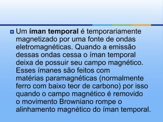   Um íman temporal é temporariamente
    magnetizado por uma fonte de ondas
    eletromagnéticas. Quando a emissão
    dessas ondas cessa o íman temporal
    deixa de possuir seu campo magnético.
    Esses ímanes são feitos com
    matérias paramagnéticas (normalmente
    ferro com baixo teor de carbono) por isso
    quando o campo magnético é removido
    o movimento Browniano rompe o
    alinhamento magnético do íman temporal.
 