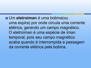    Um eletroíman é uma bobina(ou
    uma espira) por onde circula uma corrente
    elétrica, gerando um campo magnético.
    O eletroíman é uma espécie de íman
    temporal, pois seu campo magnético
    acaba quando é interrompida a passagem
    da corrente elétrica pela bobina.
 