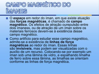 CAMPO MAGNÉTICO DO
ÍMANES
   O espaço em redor do íman, em que existe atuação
    das forças magnéticas, é chamado de campo
    magnético. Os efeitos de atração ourepulsão entre
    dois ímaness, ou de atração de um íman sobre os
    materiais ferrosos devem-se à existência desse
    campo magnético.
   Como artifício para estudar esse campo magnético,
    admite-se a existência de linhas de força
    magnéticas ao redor do íman. Essas linhas
    são invisíveis, mas podem ser visualizadas com o
    auxílio de um recurso. Colocando-se por exemplo um
    íman sob uma lâmina de vidro, e espalhando limalha
    de ferro sobre essa lâmina, as limalhas se orientam
    conforme as linhas de força magnética.
 