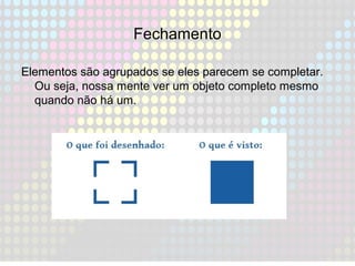 Fechamento
Elementos são agrupados se eles parecem se completar.
Ou seja, nossa mente ver um objeto completo mesmo
quando não há um.
 