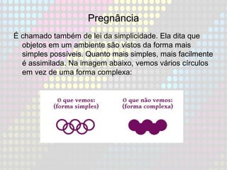 Pregnância
É chamado também de lei da simplicidade. Ela dita que
objetos em um ambiente são vistos da forma mais
simples possíveis. Quanto mais simples, mais facilmente
é assimilada. Na imagem abaixo, vemos vários círculos
em vez de uma forma complexa:
 