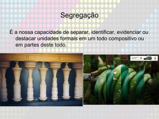 Segregação
É a nossa capacidade de separar, identificar, evidenciar ou
destacar unidades formais em um todo compositivo ou
em partes deste todo.
 