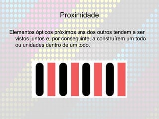 Proximidade
Elementos ópticos próximos uns dos outros tendem a ser
vistos juntos e, por conseguinte, a construírem um todo
ou unidades dentro de um todo.
 