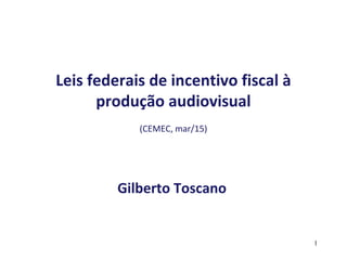 Leis federais de incentivo fiscal à
produção audiovisual
(CEMEC, mar/15)
Gilberto Toscano
1
 