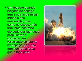 • Um foguete quando
lançado ao espaço
tem a sua força inicial
dando o seu
movimento, mas
como no espaço não
tem força contrária,
ele pode desligar seus
propulsores e
continuar em
velocidade constante
no espaço, pois não
tem nenhuma força
que o faça parar.
 