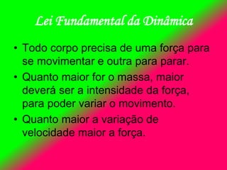 Lei Fundamental da Dinâmica
• Todo corpo precisa de uma força para
se movimentar e outra para parar.
• Quanto maior for o massa, maior
deverá ser a intensidade da força,
para poder variar o movimento.
• Quanto maior a variação de
velocidade maior a força.
 