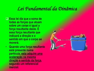 Lei Fundamental da Dinâmica
 Essa lei diz que a soma de
todas as forças que atuam
sobre um corpo é igual a
força resultante deste. É
essa força resultante que
indicará a direção e o
sentido em que o corpo se
moverá.
• Quando uma força resultante
está presente numa
partícula, esta adquire uma
aceleração na mesma
direção e sentido da força,
segundo um referencial
inercial.
 