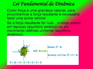 - Como força é uma grandeza vetorial, para
encontrarmos a força resultante é necessário
fazer uma soma vetorial.
- Se a força resultante for nula, , o corpo estará
em repouso (equilíbrio estático) ou em
movimento retilíneo uniforme (equilíbrio
dinâmico).
Lei Fundamental da Dinâmica
 