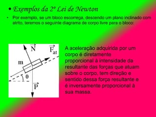 • Exemplos da 2º Lei de Newton
• Por exemplo, se um bloco escorrega, descendo um plano inclinado com
atrito, teremos o seguinte diagrama de corpo livre para o bloco:
A aceleração adquirida por um
corpo é diretamente
proporcional à intensidade da
resultante das forças que atuam
sobre o corpo, tem direção e
sentido dessa força resultante e
é inversamente proporcional à
sua massa.
 