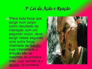 3a Lei da Ação e Reação
"Para toda força que
surgir num corpo
como resultado da
interação com um
segundo corpo, deve
surgir nesse segundo
uma outra força,
chamada de reação,
cuja intensidade e
direção são as
mesmas da primeira
mas, cujo sentido é o
oposto da primeira."
 