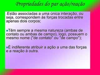 Propriedades do par ação/reação
-Estão associadas a uma única interação, ou
seja, correspondem às forças trocadas entre
apenas dois corpos;
Têm sempre a mesma natureza (ambas de
contato ou ambas de campo), logo, possuem o
mesmo nome ("de contato" ou "de campo");
É indiferente atribuir a ação a uma das forças
e a reação à outra.
 