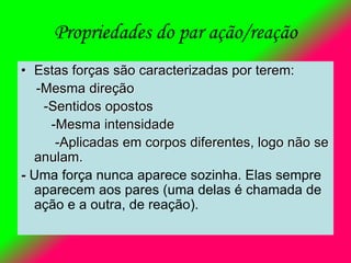 Propriedades do par ação/reação
• Estas forças são caracterizadas por terem:
-Mesma direção
-Sentidos opostos
-Mesma intensidade
-Aplicadas em corpos diferentes, logo não se
anulam.
- Uma força nunca aparece sozinha. Elas sempre
aparecem aos pares (uma delas é chamada de
ação e a outra, de reação).
 