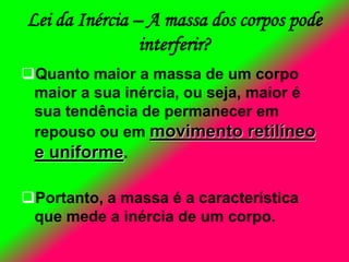 Lei da Inércia – A massa dos corpos pode
interferir?
Quanto maior a massa de um corpo
maior a sua inércia, ou seja, maior é
sua tendência de permanecer em
repouso ou em movimento retilíneo
e uniforme.
Portanto, a massa é a característica
que mede a inércia de um corpo.
 