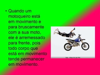• Quando um
motoqueiro está
em movimento e
para bruscamente
com a sua moto,
ele é arremessado
para frente, pois
todo corpo que
está em movimento
tende permanecer
em movimento.
 